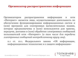 Организатор распространения информации 
Организатором распространения информации в сети 
«Интернет» является лицо, осуществляющее деятельность по 
обеспечению функционирования информационных систем и 
(или) программ для электронных вычислительных машин, 
которые предназначены и (или) используются для приема, 
передачи, доставки и (или) обработки электронных сообщений 
пользователей сети «Интернет» (в том числе для передачи 
электронных сообщений неопределенному кругу лиц). 
п.1 ст. 10.1. Федерального закона «Об информации, 
информационных технологиях и о защите информации» 
© ООО «Толкачев и Партнеры», 2014 
24 сентября 2014 года 
 