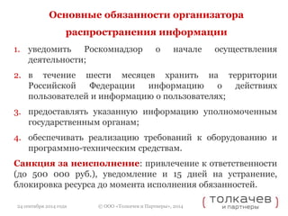 Основные обязанности организатора 
распространения информации 
1. уведомить Роскомнадзор о начале осуществления 
© ООО «Толкачев и Партнеры», 2014 
деятельности; 
2. в течение шести месяцев хранить на территории 
Российской Федерации информацию о действиях 
пользователей и информацию о пользователях; 
3. предоставлять указанную информацию уполномоченным 
государственным органам; 
4. обеспечивать реализацию требований к оборудованию и 
программно-техническим средствам. 
Санкция за неисполнение: привлечение к ответственности 
(до 500 000 руб.), уведомление и 15 дней на устранение, 
блокировка ресурса до момента исполнения обязанностей. 
24 сентября 2014 года 
 
