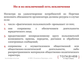 Но и из исключений есть исключения 
Несмотря на удовлетворение потребностей из Перечня 
исполнять обязанности организатора должны ресурсы в случае 
если: 
1. число «фактических пользователей» превышает 10 000; 
2. они сопряжены с обеспечением деятельности 
юридического лица; 
3. предоставляют неопределенному кругу пользователей 
возможность приема, передачи, доставки и обработки 
электронных сообщений; 
4. сопряжены с осуществлением общественной или 
общественно-политической деятельности, либо 
распространением материалов общественно-политического 
характера. 
© ООО «Толкачев и Партнеры», 2014 
24 сентября 2014 года 
 
