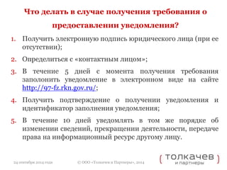 Что делать в случае получения требования о 
предоставлении уведомления? 
1. Получить электронную подпись юридического лица (при ее 
© ООО «Толкачев и Партнеры», 2014 
отсутствии); 
2. Определиться с «контактным лицом»; 
3. В течение 5 дней с момента получения требования 
заполонить уведомление в электронном виде на сайте 
http://97-fz.rkn.gov.ru/; 
4. Получить подтверждение о получении уведомления и 
идентификатор заполнения уведомления; 
5. В течение 10 дней уведомлять в том же порядке об 
изменении сведений, прекращении деятельности, передаче 
права на информационный ресурс другому лицу. 
24 сентября 2014 года 
 