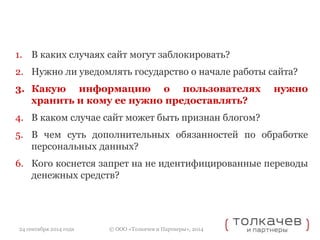 1. В каких случаях сайт могут заблокировать? 
2. Нужно ли уведомлять государство о начале работы сайта? 
3. Какую информацию о пользователях нужно 
хранить и кому ее нужно предоставлять? 
4. В каком случае сайт может быть признан блогом? 
5. В чем суть дополнительных обязанностей по обработке 
персональных данных? 
6. Кого коснется запрет на не идентифицированные переводы 
денежных средств? 
© ООО «Толкачев и Партнеры», 2014 
24 сентября 2014 года 
 