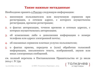 Такие важные метаданные 
Необходимо хранить в России следующую информацию: 
1. внесенную пользователем или полученную сервисом при 
регистрации, о сетевом адресе, с которого осуществлена 
регистрация, времени регистрации; 
2. о фактах авторизации, точном времени и сетевых адресах, с 
которых осуществлялась авторизация; 
3. об изменениях либо о дополнении информации о номере 
телефона или адресе электронной почты; 
4. об оказанных сервисом платных услугах пользователю; 
5. о фактах приема, передачи и (или) обработки голосовой 
информации, письменного текста, изображений, звуков или 
иных электронных сообщений. 
см. полный перечень в Постановлении Правительства от 31 июля 
2014 г. N 759 
© ООО «Толкачев и Партнеры», 2014 
24 сентября 2014 года 
 
