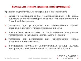 Всегда ли нужно хранить информацию? 
Хранению подлежит только информация о пользователях: 
1. зарегистрировавшихся и (или) авторизовавшихся с IP адреса 
«определяемого организатором как используемый на территории 
Российской Федерации»; 
2. указавших при регистрации или использовании сервиса 
российский документ, удостоверяющий личность; 
3. в отношении которых имеется геолокационная информация, 
указывающая на нахождение пользователя в России; 
4. указавших при регистрации или использовании сервиса 
российский номер телефона; 
5. в отношении которых от уполномоченных органов получена 
информация о нахождении таких пользователей в России. 
© ООО «Толкачев и Партнеры», 2014 
24 сентября 2014 года 
 