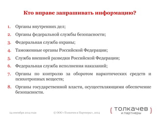 Кто вправе запрашивать информацию? 
1. Органы внутренних дел; 
2. Органы федеральной службы безопасности; 
3. Федеральная служба охраны; 
4. Таможенные органы Российской Федерации; 
5. Служба внешней разведки Российской Федерации; 
6. Федеральная служба исполнения наказаний; 
7. Органы по контролю за оборотом наркотических средств и 
психотропных веществ; 
8. Органы государственной власти, осуществляющими обеспечение 
© ООО «Толкачев и Партнеры», 2014 
безопасности. 
24 сентября 2014 года 
 