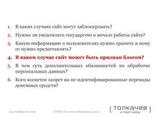 1. В каких случаях сайт могут заблокировать? 
2. Нужно ли уведомлять государство о начале работы сайта? 
3. Какую информацию о пользователях нужно хранить и кому 
ее нужно предоставлять? 
4. В каком случае сайт может быть признан блогом? 
5. В чем суть дополнительных обязанностей по обработке 
персональных данных? 
6. Кого коснется запрет на не идентифицированные переводы 
денежных средств? 
© ООО «Толкачев и Партнеры», 2014 
24 сентября 2014 года 
 