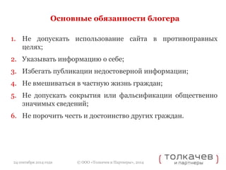 Основные обязанности блогера 
1. Не допускать использование сайта в противоправных 
© ООО «Толкачев и Партнеры», 2014 
целях; 
2. Указывать информацию о себе; 
3. Избегать публикации недостоверной информации; 
4. Не вмешиваться в частную жизнь граждан; 
5. Не допускать сокрытия или фальсификации общественно 
значимых сведений; 
6. Не порочить честь и достоинство других граждан. 
24 сентября 2014 года 
 