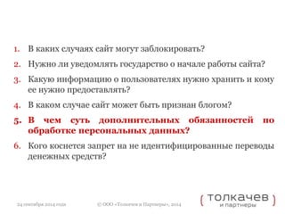 1. В каких случаях сайт могут заблокировать? 
2. Нужно ли уведомлять государство о начале работы сайта? 
3. Какую информацию о пользователях нужно хранить и кому 
ее нужно предоставлять? 
4. В каком случае сайт может быть признан блогом? 
5. В чем суть дополнительных обязанностей по 
обработке персональных данных? 
6. Кого коснется запрет на не идентифицированные переводы 
денежных средств? 
© ООО «Толкачев и Партнеры», 2014 
24 сентября 2014 года 
 
