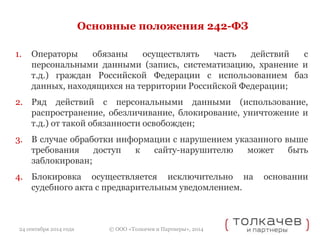 Основные положения 242-ФЗ 
1. Операторы обязаны осуществлять часть действий с 
персональными данными (запись, систематизацию, хранение и 
т.д.) граждан Российской Федерации с использованием баз 
данных, находящихся на территории Российской Федерации; 
2. Ряд действий с персональными данными (использование, 
распространение, обезличивание, блокирование, уничтожение и 
т.д.) от такой обязанности освобожден; 
3. В случае обработки информации с нарушением указанного выше 
требования доступ к сайту-нарушителю может быть 
заблокирован; 
4. Блокировка осуществляется исключительно на основании 
судебного акта с предварительным уведомлением. 
© ООО «Толкачев и Партнеры», 2014 
24 сентября 2014 года 
 
