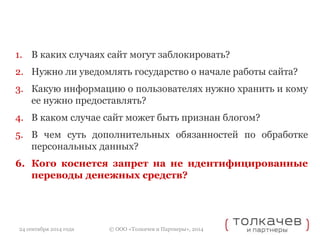1. В каких случаях сайт могут заблокировать? 
2. Нужно ли уведомлять государство о начале работы сайта? 
3. Какую информацию о пользователях нужно хранить и кому 
ее нужно предоставлять? 
4. В каком случае сайт может быть признан блогом? 
5. В чем суть дополнительных обязанностей по обработке 
персональных данных? 
6. Кого коснется запрет на не идентифицированные 
переводы денежных средств? 
© ООО «Толкачев и Партнеры», 2014 
24 сентября 2014 года 
 