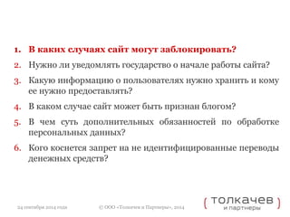 1. В каких случаях сайт могут заблокировать? 
2. Нужно ли уведомлять государство о начале работы сайта? 
3. Какую информацию о пользователях нужно хранить и кому 
ее нужно предоставлять? 
4. В каком случае сайт может быть признан блогом? 
5. В чем суть дополнительных обязанностей по обработке 
персональных данных? 
6. Кого коснется запрет на не идентифицированные переводы 
денежных средств? 
© ООО «Толкачев и Партнеры», 2014 
24 сентября 2014 года 
 