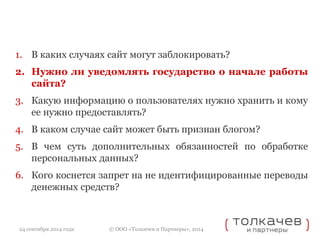1. В каких случаях сайт могут заблокировать? 
2. Нужно ли уведомлять государство о начале работы 
© ООО «Толкачев и Партнеры», 2014 
сайта? 
3. Какую информацию о пользователях нужно хранить и кому 
ее нужно предоставлять? 
4. В каком случае сайт может быть признан блогом? 
5. В чем суть дополнительных обязанностей по обработке 
персональных данных? 
6. Кого коснется запрет на не идентифицированные переводы 
денежных средств? 
24 сентября 2014 года 
 