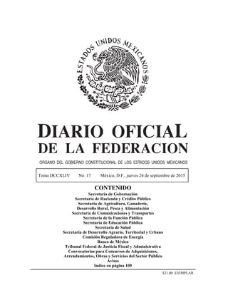 Tomo DCCXLIV No. 17 México, D.F., jueves 24 de septiembre de 2015
CONTENIDO
Secretaría de Gobernación
Secretaría de Hacienda y Crédito Público
Secretaría de Agricultura, Ganadería,
Desarrollo Rural, Pesca y Alimentación
Secretaría de Comunicaciones y Transportes
Secretaría de la Función Pública
Secretaría de Educación Pública
Secretaría de Salud
Secretaría de Desarrollo Agrario, Territorial y Urbano
Comisión Reguladora de Energía
Banco de México
Tribunal Federal de Justicia Fiscal y Administrativa
Convocatorias para Concursos de Adquisiciones,
Arrendamientos, Obras y Servicios del Sector Público
Avisos
Indice en página 109
$21.00 EJEMPLAR
 