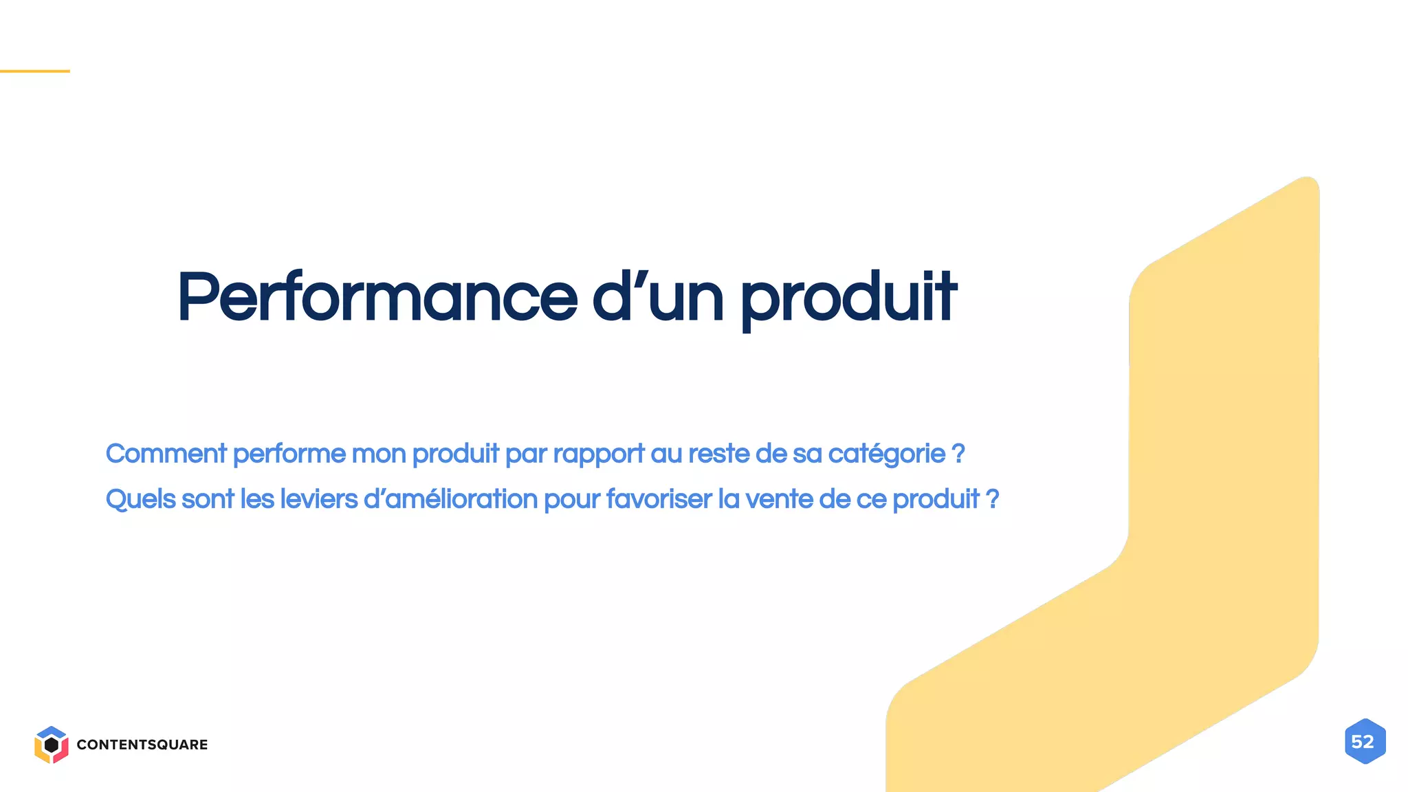 52
Performance d’un produit
Comment performe mon produit par rapport au reste de sa catégorie ?
Quels sont les leviers d’amélioration pour favoriser la vente de ce produit ?
 