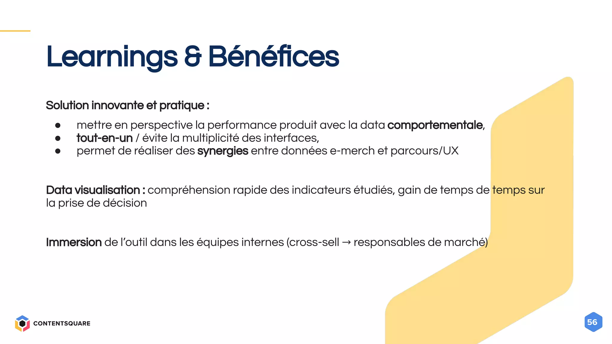 56
Learnings & Bénéﬁces
Solution innovante et pratique :
● mettre en perspective la performance produit avec la data comportementale,
● tout-en-un / évite la multiplicité des interfaces,
● permet de réaliser des synergies entre données e-merch et parcours/UX
Data visualisation : compréhension rapide des indicateurs étudiés, gain de temps de temps sur
la prise de décision
Immersion de l’outil dans les équipes internes (cross-sell → responsables de marché)
 