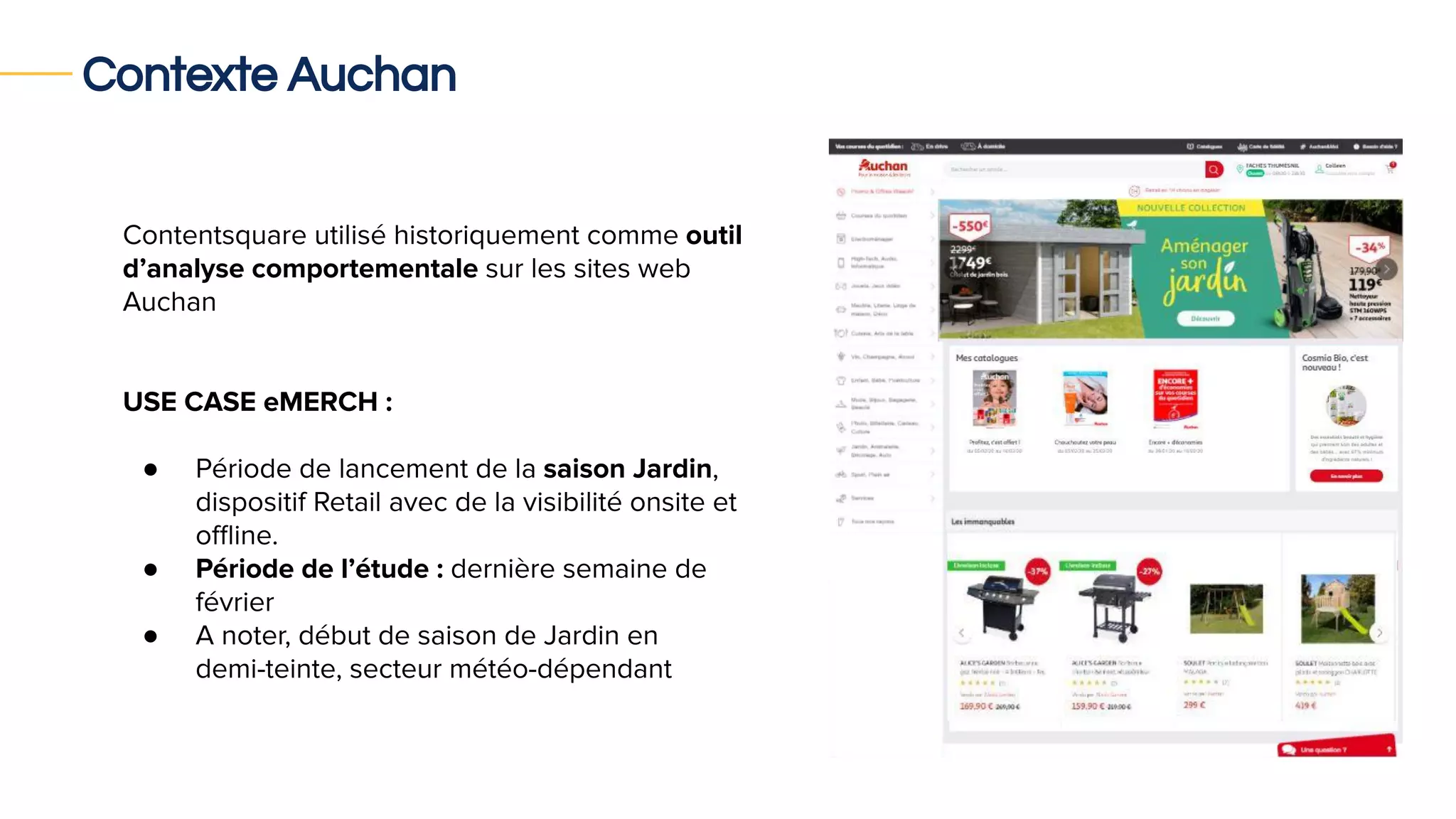 Contexte Auchan
Contentsquare utilisé historiquement comme outil
d’analyse comportementale sur les sites web
Auchan
USE CASE eMERCH :
● Période de lancement de la saison Jardin,
dispositif Retail avec de la visibilité onsite et
oﬄine.
● Période de l’étude : dernière semaine de
février
● A noter, début de saison de Jardin en
demi-teinte, secteur météo-dépendant
 