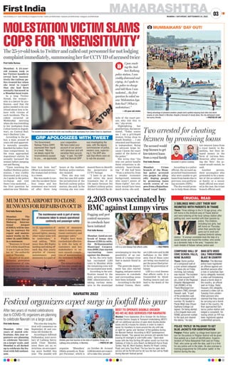 MAHARASHTRA
MUMBAI | SATURDAY, SEPTEMBER 24, 2022
03
www.firstindia.co.in I www.firstindia.co.in/epapers/mumbai I twitter.com/thefirstindia I facebook.com/thefirstindia I instagram.com/thefirstindia
3 SIBLINGS WHO LOST THEIR WAY
REUNITED WITH PARENTS IN THANE
POLICE ‘PATILS’ IN PALGHAR TO GET
BLUE JACKETS FOR IDENTIFICATION
COMPOUND WALL OF
CIVIC SCHOOL FALLS,
NONE INJURED
MAN GETS VIDEO
CALL THREATENING
BLAST IN COUNTRY
Thane: Three siblings in the 5-10 age group, who
left home in the Ambivili area of Thane district
and were loitering at the local railway station after
getting lost, were reunited with their parents by
police. The children,
including two girls, had
left home on Thursday
when their parents had
gone out to work and
reached Ambivili railway
station. “A woman constable took the help of a
social worker and traced the mother, who works
as a domestic help in the area,” Inspector Avi-
nash Andale of Kalyan railway police said.
Palghar: Police ‘patils’ (a village level liaison per-
son for the police) in Palghar district will be given
blue jackets as a mark of identification, Superin-
tendent of Police Balasaheb Patil said on Friday.
Patil, who came up with the idea, said it is a first
for any police unit in the state. He also oversaw a
training programme for 244 police ‘patils’ in the
district during the day.
Thane: Some portion
of a compound wall of
a civic school collapsed
in Thane city on Friday
morning, but nobody
was injured. The incident
occurred around 9.30
am, Chief of the Regional
Disaster Management
Cell (RDMC) of the
Thane Municipal Cor-
poration (TMC) Avinash
Sawant, said. “A part
of the protection wall
of the municipal school
number 18, located in
Parab Wadi near Dnyan
Sadhana College col-
lapsed. On being alerted,
a fire brigade team and
RDMC personnel rushed
to the spot and cleared
the debris,” he said.
Mumbai: The Mumbai
police have registered
an offence against uni-
dentified persons after
a man in suburban San-
tacruz allegedly received
a video call threatening
about a bomb blast in
the country, an official
said on Friday. Rafat
Hussain (55) allegedly
received a video call on
Tuesday from uniden-
tified persons who
claimed that they would
be carrying out a bomb
blast in the country. He
then approached San-
tacruz police station and
lodged a complaint, fol-
lowing which an FIR has
been registered against
unidentified persons.
CRUCIAL READ
First India Bureau
Mumbai: Amid an out-
break of lumpy skin
disease (LSD) in cattle,
the Brihanmumbai
Municipal Corpora-
tion (BMC) has started
vaccinating cows
against the disease.
So far, the civic body
has vaccinated 2,203
cows in Mumbai while
the remaining cows will
bevaccinatednextweek.
According to the noti-
fication issued by the
state government, the
BMC administration is
taking various meas-
ures in the municipal
area keeping in view the
possibility of an out-
break of a lumpy virus
that is mainly found in
cattle.
The pesticide depart-
ment has also started
fogging,andpestcontrol
measures in cowsheds
and surrounding areas
have been initiated.
According to the 2019
Animal Census, there
are 3,226 cows and 24,388
buffaloes in the BMC
area. Out of these, cows
are being vaccinated as
per the prescribed prior-
ity for the prevention of
lumpy
.
LSD is a viral disease
that affects cattle. It is
transmitted by blood-
feeding insects and can
lead to the death of the
cattle.
First India Bureau
Mumbai: Crime
branch of the Mum-
bai police arrested
two people for alleg-
edly duping people
by promising loans
worth crores of ru-
peesfromaRajasthan-
based ‘royal’ family
.
According to a police
official, the accused ap-
proached businessmen
who were unable to get
loans from banks due to
previous non-perform-
ing accounts (NPA).
The duo would prom-
ise to help them obtain
low-interest loans from
a royal family in Ra-
jasthan, but then de-
mand money in the
form of various fees.
However, after receiv-
ing the ‘fees’, the ac-
cused would vanish, he
said.
Another person,
their accomplice who
pretended to be a mem-
ber of the so-called roy-
al family or a senior
bank official was want-
ed in the case, the crime
branch official said.
First India Bureau
Mumbai: After two
years of muted cele-
brations, this year or-
ganizers are planning
to celebrate Navratri
on a larger scale, and
Mumbai is all decked
up to celebrate the fes-
tival with full enthusi-
asm.
The nine-day-long fes-
tival will commence on
September 26 and con-
tinue till October 04.
According to Adhwait
Pedhamkar, joint secre-
tary of Lalbaug Sarva-
janik Utsav Mandal,
since there are no re-
strictions,weareexpect-
ing more footfall this
year. The mandal will
organize ‘Bhandara’
(Maha prasad) on ‘Koja-
giri Purnima’, which is
on October 09. Around
2,500devoteesareexpect-
ed to take this ‘prasad’.
Festival organizers expect surge in footfall this year
NAVRATRI 2022
After two years of muted celebrations
due to COVID-19, organizers are planning
to celebrate Navratri on a large scale
Artistes give final touches to the idols of Goddess Durga, at a
Lalbaug area workshop, in Mumbai.  —PHOTO BY ANI
LSD is a viral disease that affects cattle.  —FILE PHOTO
First India Bureau
Mumbai: The
Chhatrapati Shivaji
Maharaj Interna-
tional Airport
(CSMIA) will be clos-
ing its runways for
repair and mainte-
nance works on Oc-
tober 18, said CSMIA
in a statement.
“Runways 14/32 and
9/27willbeclosedfrom
11 am to 5 pm on Octo-
ber 18,” the authority
said on Thursday
.
“As part of its post-
monsoon preventive
maintenance of run-
way intersection, ma-
jor work like runway
edge lights for runway
14/32, upgradation of
AGL (Aeronautical
ground lights), among
other major tasks will
be undertaken,” it
read adding, “With
more than 800 flights
landing and taking off
each day, this yearly
practice of runway
maintenance post
monsoons is a part of
series of measures
taken to ensure opera-
tional continuity and
passenger safety
.”
Flights have been
rescheduled effective-
ly with the help of
customers and key
stakeholders to en-
sure smooth comple-
tion of maintenance;
the statement further
added.
The Airport author-
ity has also sought co-
operation from the
passengers .
MUM INT’L AIRPORT TO CLOSE
RUNWAYSFORREPAIRSONOCT18
—FILE PHOTO
The maintenance work is part of series
of measures taken to ensure operational
continuity and passenger safety
2,203 cows vaccinated by
BMC against Lumpy virus
Two arrested for cheating
bizmen by promising loans
Fogging and pest
control measures
in cowsheds have
been initiated
The accused would
trap bizmen to get
low-interest loans
from a royal family
First India Bureau
Mumbai: A 25-year-
old woman took to
her Twitter handle to
reveal how insensi-
tively the railway po-
lice treated her when
she went to report
that she had been
sexually harassed in
a Mumbai local train.
In a long Twitter
thread, the woman—
who is a lawyer by pro-
fession—said that the
police needed to be sen-
sitized about how to be-
have with victims of
such incidents. The in-
cident occurred on
Wednesday morning
when she was travelling
to her workplace from
Cotton Green to Jogesh-
wari, on Central Rail-
way’s Harbour Line.
According to the po-
lice, a man, around 40
years old and apparent-
ly mentally unstable,
boarded the ladies’ first-
class compartment. As
the train approached
Jogeshwari station, he
sexually harassed the
woman before jumping
out and fleeing.
“Upon reaching the
Andheri Railway police
station, I was visibly
distressed and crying.
As I spoke to the police
in-charge and told
them I was molested…,
the first question he
asked me was ‘Molesta-
tion kya hota hai?’
(What is molestation),”
the woman had written
in a tweet.
She was made to nar-
rate the incident three-
four times and her
statement was record-
ed after three long
hours at the Andheri
Railway police station,
she claimed.
Then she was told
that the case fell under
the jurisdiction of the
Borivali railway police
station, she said. In the
evening she was sum-
moned there to identify
the perpetrator in
CCTV footage.
“I have to go back
and relive the most
traumatic day of my
life again because the
Andheri railway police
did not forward the de-
tails of the exact per-
son who did this to
me,” she wrote.
Highlighting her
good fortune, the lawyer
stated, “Today scares
me. I am a privileged
woman living close to
South Bombay…. I am
educated and financial-
ly independent. Being
an advocate helps be-
cause I know the exact
ambit of the duties of
the police.”
She wrote that “the
way our police handle
these situations is ab-
solutely heart-break-
ing.” If she had been
“from a minority, from
a weaker economic
background, someone
who wasn’t aware of
those rights”, her situ-
ation would have been
much worse, she said.
MOLESTATION VICTIM SLAMS
COPS FOR ‘INSENSITIVITY’
The25-yr-oldtooktoTwitterandcalledoutpersonnelfornotlodging
complaintimmediately,summoningherforCCTVIDofaccusedtwice
The incident occurred when the victim was travelling to her workplace from Cotton Green to Jogeshwari.
The Government
Railway Police (GRP)
expressed their regret
in a tweet. “Ma’am,
we deeply regret the
inconvenience caused
to you… we appreciate
your cooperation….
We have noted your
account of our person-
nel’s behaviour and will
sensitise them accord-
ingly,” it said. The GRP
said that Borivali GRP
was investigating the
case, with the deputy
commissioner of police,
western zone, supervis-
ing it. The GRP also
said that efforts were on
to nab the accused.
BEST TO OPERATE DOUBLE-DECKER
HO-HO AC BUS SERVICES FOR NAVRATRI
Mumbai: From September 26 to October 04, the Brihan-
mumbai Electric Supply  Transport Undertaking (BEST)
will run additional services of open-deck double-decker
buses and AC e-buses for citizens in order to make it
easier for travellers to move around the city until late
at night for ‘garba’ and ‘darshan’ of the goddess during
the Navratri festival. According to BEST spokesperson
Manoj Varade, “Our special bus services will operate from
evening till midnight or until traffic ends.” Open-deck
buses with the Hop On/Hop Off option would run from the
Gateway of India to Juhu Beach via Maharshi Karve Road,
Tardeo, Haji Ali, Worli Seaface, Bandra SV Road, Linking
Road, and Juhu Tara Road. The bus fare for open deck
service will be Rs150 and for AC bus the fare will be Rs60
during Navratri festival period.
GRP APOLOGIZES WITH TWEET
Upon reach-
ing the And-
heri Railway
police station, I was
visibly distressed and
crying. As I spoke to
the police in-charge
and told them I was
molested…, the first
question he asked me
was ‘Molestation kya
hota hai?’ (What is
molestation).”
—25-year-old victim
MUMBAIKARS’ DAY OUT!
Taking advantage of pleasant weather, people were spotted enjoying boat rides and street
snacks at Juhu Beach in Mumbai. Despite a forecast of cloudy skies, the city witnessed cooler
but sunny climate.  —PHOTOS BY ANI
Accused in police custody.
—PHOTO
BY
ANI
—PHOTO
BY
ANI
 