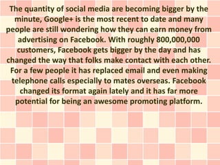 The quantity of social media are becoming bigger by the
   minute, Google+ is the most recent to date and many
people are still wondering how they can earn money from
    advertising on Facebook. With roughly 800,000,000
    customers, Facebook gets bigger by the day and has
changed the way that folks make contact with each other.
 For a few people it has replaced email and even making
  telephone calls especially to mates overseas. Facebook
     changed its format again lately and it has far more
   potential for being an awesome promoting platform.
 