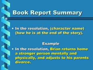 Book Report Summary

• In the resolution, (character name)
  (how he is at the end of the story).

                Example
• In the resolution, Brian returns home
  a stronger person mentally and
  physically, and adjusts to his parents
  divorce.
 