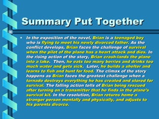 Summary Put Together
• In the exposition of the novel, Brian is a teenaged boy
  who is flying to meet his newly divorced father. As the
  conflict develops, Brian faces the challenge of survival
  when the pilot of the plane has a heart attack and dies. In
  the rising action of the story, Brian crash-lands the plane
  into a lake. Then, he eats too many berries and drinks too
  much water and gets sick. Later, he builds a shelter and
  learns to fish and hunt for food. The climax of the story
  happens as Brian faces the greatest challenge when a
  tornado destroys everything he has created and stored for
  survival. The falling action tells of Brian being rescued
  after turning on a transmitter that he finds in the plane’s
  survival kit. In the resolution, Brian returns home a
  stronger person mentally and physically, and adjusts to
  his parents divorce.
 
