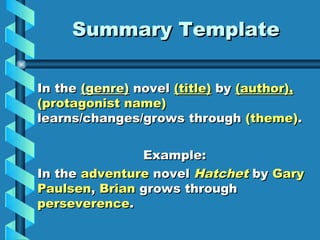 Summary Template

In the (genre) novel (title) by (author),
(protagonist name)
learns/changes/grows through (theme).

               Example:
In the adventure novel Hatchet by Gary
Paulsen, Brian grows through
perseverence.
 