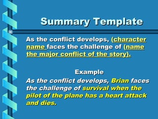Summary Template
As the conflict develops, (character
name faces the challenge of (name
the major conflict of the story).

                Example
As the conflict develops, Brian faces
the challenge of survival when the
pilot of the plane has a heart attack
and dies.
 