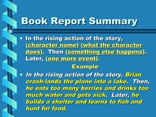 Book Report Summary
• In the rising action of the story,
  (character name) (what the character
  does). Then (something else happens).
  Later, (one more event).
                  Example
• In the rising action of the story, Brian
  crash-lands the plane into a lake. Then,
  he eats too many berries and drinks too
  much water and gets sick. Later, he
  builds a shelter and learns to fish and
  hunt for food.
 