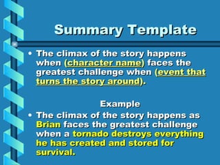 Summary Template
• The climax of the story happens
  when (character name) faces the
  greatest challenge when (event that
  turns the story around).

                Example
• The climax of the story happens as
  Brian faces the greatest challenge
  when a tornado destroys everything
  he has created and stored for
  survival.
 