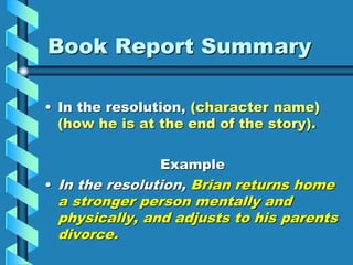 Book Report Summary
• In the resolution, (character name)
(how he is at the end of the story).
Example
• In the resolution, Brian returns home
a stronger person mentally and
physically, and adjusts to his parents
divorce.
 