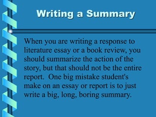 Writing a Summary
When you are writing a response to
literature essay or a book review, you
should summarize the action of the
story, but that should not be the entire
report. One big mistake student's
make on an essay or report is to just
write a big, long, boring summary.
 