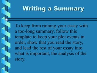Writing a Summary
To keep from ruining your essay with
a too-long summary, follow this
template to keep your plot events in
order, show that you read the story,
and lead the rest of your essay into
what is important, the analysis of the
story.
 