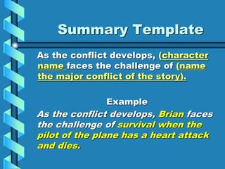 Summary Template
As the conflict develops, (character
name faces the challenge of (name
the major conflict of the story).
Example
As the conflict develops, Brian faces
the challenge of survival when the
pilot of the plane has a heart attack
and dies.
 