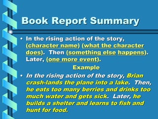 Book Report Summary
• In the rising action of the story,
(character name) (what the character
does). Then (something else happens).
Later, (one more event).
Example
• In the rising action of the story, Brian
crash-lands the plane into a lake. Then,
he eats too many berries and drinks too
much water and gets sick. Later, he
builds a shelter and learns to fish and
hunt for food.
 