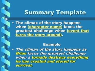 Summary Template
• The climax of the story happens
when (character name) faces the
greatest challenge when (event that
turns the story around).
Example
• The climax of the story happens as
Brian faces the greatest challenge
when a tornado destroys everything
he has created and stored for
survival.
 