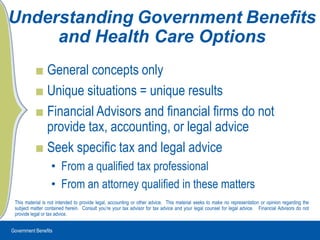 Government Benefits UnderstandingGovernmentBenefits and Health Care Options General concepts only Unique situations = unique results Financial Advisors and financial firms do not provide tax, accounting, or legal advice Seek specific tax and legal advice From a qualified tax professional From an attorney qualified in these matters This material is not intended to provide legal, accounting or other advice.  This material seeks to make no representation or opinion regarding the subject matter contained herein.  Consult you’re your tax advisor for tax advice and your legal counsel for legal advice.   Financial Advisors do not provide legal or tax advice. 