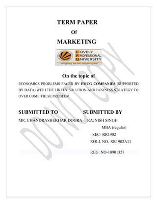 TERM PAPER
                          Of
                  MARKETING




                     On the topic of
ECONOMICS PROBLEMS FACED BY FMCG COMPANIES (SUPPORTED
BY DATA) WITH THE LIKELY SOLUTION AND BUSINESS STRATEGY TO
OVER COME THESE PROBLEM



SUBMITTED TO                   SUBMITTED BY
MR. CHANDRASHEKHAR DOGRA         RAJNISH SINGH
                                        MBA (regular)
                                   SEC- RR1902
                                  ROLL NO.-RR1902A11

                                  REG. NO-10901327
 