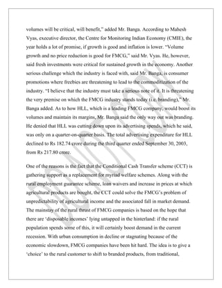 volumes will be critical, will benefit,” added Mr. Banga. According to Mahesh
Vyas, executive director, the Centre for Monitoring Indian Economy (CMIE), the
year holds a lot of promise, if growth is good and inflation is lower. “Volume
growth and no price reduction is good for FMCG,” said Mr. Vyas. He, however,
said fresh investments were critical for sustained growth in the economy. Another
serious challenge which the industry is faced with, said Mr. Banga, is consumer
promotions where freebies are threatening to lead to the commoditization of the
industry. “I believe that the industry must take a serious note of it. It is threatening
the very premise on which the FMCG industry stands today (i.e. branding),” Mr.
Banga added. As to how HLL, which is a leading FMCG company, would boost its
volumes and maintain its margins, Mr. Banga said the only way out was branding.
He denied that HLL was cutting down upon its advertising spends, which he said,
was only on a quarter-on-quarter basis. The total advertising expenditure for HLL
declined to Rs 182.74 crore during the third quarter ended September 30, 2003,
from Rs 217.80 crore.

One of the reasons is the fact that the Conditional Cash Transfer scheme (CCT) is
gathering support as a replacement for myriad welfare schemes. Along with the
rural employment guarantee scheme, loan waivers and increase in prices at which
agricultural products are bought, the CCT could solve the FMCG’s problem of
unpredictability of agricultural income and the associated fall in market demand.
The mainstay of the rural thrust of FMCG companies is based on the hope that
there are ‘disposable incomes’ lying untapped in the hinterland: if the rural
population spends some of this, it will certainly boost demand in the current
recession. With urban consumption in decline or stagnating because of the
economic slowdown, FMCG companies have been hit hard. The idea is to give a
‘choice’ to the rural customer to shift to branded products, from traditional,
 