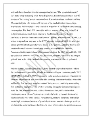 unbranded merchandise from the nonorganised sector. “The growth is in rural,”
says India’s top marketing head, Rama Bijapurkar. Rural India constitutes over 60
percent of the country’s total consumer base. It’s estimated that rural markets hold
55 percent of total LIC policies, 50 percent of the market for televisions, fans,
bicycles and wristwatches — and a massive 70 percent of the market for toilet soap
consumption. The Rs 65,000 crore debt waivers announced last year helped 3.6
million farmers and made them eligible to fund the next crop. The Centre
continued to provide short-term crop loans at 7 percent interest up to Rs 3 lakh. An
upturn in agriculture was seen in the UPA’s interim budget of 2009-10, where the
annual growth rate of agriculture was posted at 3.7 percent. Added to this was the
election-inspired increase in minimum support prices (MSP) in 2008-09.
Announced in the season ahead of the general election, the MSP for paddy (Rs 550
per quintal in 2003-04) rose to Rs 900; for wheat, the MSP, which was Rs 630 per
quintal, rose to Rs 1,080. It also led to massive procurement of food grains this
year.

Factors like this, according to analysts, have created ‘disposable incomes’ which
the rural consumers should be, ideally, keen on spending on consumer goods. THE
ECONOMIC SURVEY 2007-08 says rural India spends, on average, 55 percent on
food and 45 percent on non-food items like clothing, consumer durables, education
and health. And its spend on urban costs of living such as electricity, commuting,
fuel and rent is negligible. That level of spending on regular consumables is good
news for FMCG manufacturers. Add to that the fact that, unlike their urban
counterparts, rural citizens’ incomes are relatively better preserved from market
fluctuations and real estate shocks. For corporate, the rural hinterland had earlier
meant high investment because of poor infrastructure, absence of storage services,
no electricity, water or finance facilities. In times of recession, the problems appear
 