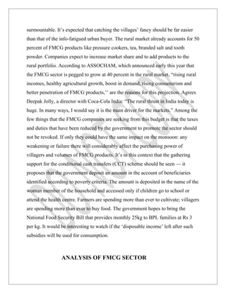 surmountable. It’s expected that catching the villages’ fancy should be far easier
than that of the info-fatigued urban buyer. The rural market already accounts for 50
percent of FMCG products like pressure cookers, tea, branded salt and tooth
powder. Companies expect to increase market share and to add products to the
rural portfolio. According to ASSOCHAM, which announced early this year that
the FMCG sector is pegged to grow at 40 percent in the rural market, “rising rural
incomes, healthy agricultural growth, boost in demand, rising consumerism and
better penetration of FMCG products,’’ are the reasons for this projection. Agrees
Deepak Jolly, a director with Coca-Cola India: “The rural thrust in India today is
huge. In many ways, I would say it is the main driver for the markets.” Among the
few things that the FMCG companies are seeking from this budget is that the taxes
and duties that have been reduced by the government to promote the sector should
not be revoked. If only they could have the same impact on the monsoon: any
weakening or failure there will considerably affect the purchasing power of
villagers and volumes of FMCG products. It’s in this context that the gathering
support for the conditional cash transfers (CCT) scheme should be seen — it
proposes that the government deposit an amount in the account of beneficiaries
identified according to poverty criteria. The amount is deposited in the name of the
woman member of the household and accessed only if children go to school or
attend the health centre. Farmers are spending more than ever to cultivate; villagers
are spending more than ever to buy food. The government hopes to bring the
National Food Security Bill that provides monthly 25kg to BPL families at Rs 3
per kg. It would be interesting to watch if the ‘disposable income’ left after such
subsidies will be used for consumption.



                 ANALYSIS OF FMCG SECTOR
 