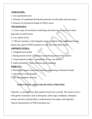 STRENGTHS:
1. Low operational costs
2. Presence of established distribution networks in both urban and rural areas
3. Presence of well-known brands in FMCG sector
WEAKNESSES:
1. Lower scope of investing in technology and achieving economies of scale,
especially in small sectors
2. Low exports levels
3. "Me-too" products, which illegally mimic the labels of the established brands,
narrow the scope of FMCG products in rural and semi-urban market.
OPPORTUNITIES:
1. Untapped rural market
2. Rising income levels i.e. increase in purchasing power of consumers
3. Large domestic market - a population of over one billion
4. Export potential 5. High consumer goods spending
THREATS:
1. Removal of import restrictions resulting in replacing of domestic brands
2. Slowdown in rural demand.
3. Tax and regulatory structure


       STRUCTURAL ANALYSIS OF FMCG INDUSTRY


Typically, a consumer buys these goods at least once a month. The sector covers a
wide gamut of products such as detergents, toilet soaps, toothpaste, shampoos,
creams, powders, food products, confectioneries, beverages, and cigarettes.
Typical characteristics of FMCG products are: -
 