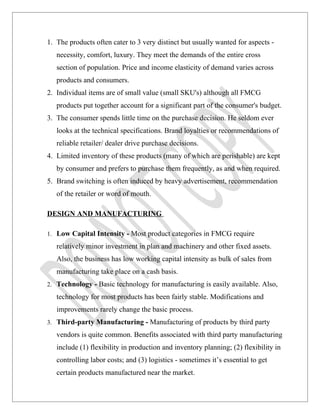 1. The products often cater to 3 very distinct but usually wanted for aspects -
   necessity, comfort, luxury. They meet the demands of the entire cross
   section of population. Price and income elasticity of demand varies across
   products and consumers.
2. Individual items are of small value (small SKU's) although all FMCG
   products put together account for a significant part of the consumer's budget.
3. The consumer spends little time on the purchase decision. He seldom ever
   looks at the technical specifications. Brand loyalties or recommendations of
   reliable retailer/ dealer drive purchase decisions.
4. Limited inventory of these products (many of which are perishable) are kept
   by consumer and prefers to purchase them frequently, as and when required.
5. Brand switching is often induced by heavy advertisement, recommendation
   of the retailer or word of mouth.

DESIGN AND MANUFACTURING

1. Low Capital Intensity - Most product categories in FMCG require

   relatively minor investment in plan and machinery and other fixed assets.
   Also, the business has low working capital intensity as bulk of sales from
   manufacturing take place on a cash basis.
2. Technology - Basic technology for manufacturing is easily available. Also,

   technology for most products has been fairly stable. Modifications and
   improvements rarely change the basic process.
3. Third-party Manufacturing - Manufacturing of products by third party

   vendors is quite common. Benefits associated with third party manufacturing
   include (1) flexibility in production and inventory planning; (2) flexibility in
   controlling labor costs; and (3) logistics - sometimes it’s essential to get
   certain products manufactured near the market.
 