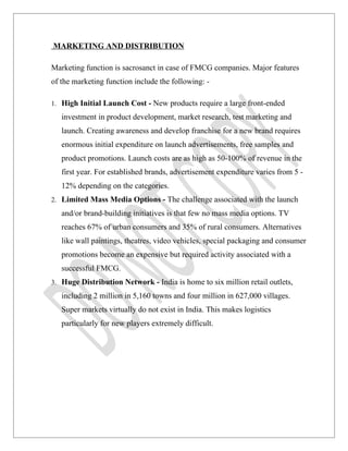 MARKETING AND DISTRIBUTION

Marketing function is sacrosanct in case of FMCG companies. Major features
of the marketing function include the following: -

1. High Initial Launch Cost - New products require a large front-ended

   investment in product development, market research, test marketing and
   launch. Creating awareness and develop franchise for a new brand requires
   enormous initial expenditure on launch advertisements, free samples and
   product promotions. Launch costs are as high as 50-100% of revenue in the
   first year. For established brands, advertisement expenditure varies from 5 -
   12% depending on the categories.
2. Limited Mass Media Options - The challenge associated with the launch

   and/or brand-building initiatives is that few no mass media options. TV
   reaches 67% of urban consumers and 35% of rural consumers. Alternatives
   like wall paintings, theatres, video vehicles, special packaging and consumer
   promotions become an expensive but required activity associated with a
   successful FMCG.
3. Huge Distribution Network - India is home to six million retail outlets,

   including 2 million in 5,160 towns and four million in 627,000 villages.
   Super markets virtually do not exist in India. This makes logistics
   particularly for new players extremely difficult.
 