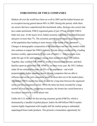 FORCOSTING OF FMCG COMPANIES

Markets all over the world have been on a roll in 2003 and the Indian bourses are
no exception having gained almost 60% in 2003. During this period, while there
are sectors that have outperformed this benchmark index, there are also sectors that
have under performed. FMCG registered gains of just 33% on the BSE FMCG
Index last year. At the macro level, Indian economy is poised to remained buoyant
and grow at more than 7%. The economic growth would impact large proportions
of the population thus leading to more money in the hands of the consumer.
Changes in demographic composition of the population and thus the market would
also continue to impact the FMCG industry. Recent survey conducted by a leading
business weekly, approximately 47 per cent of India's 1 + billion people were
under the age of 20, and teenagers among them numbered about 160 million.
Together, they wielded INR 14000 Cr worth of discretionary income, and their
families spent an additional INR 18500 Cr on them every year. By 2015, Indians
under 20 are estimated to make up 55% of the population - and wield
proportionately higher spending power. Means, companies that are able to
influence and excite such consumers would be those that win in the market place.
The Indian FMCG market has been divided for a long time between the organized
sector and the unorganized sector. While the latter has been crowded by a large
number of local players, competing on margins, the former has varied between a
two-player-scenario to a multi-player one.

Unlike the U.S. market for fast moving consumer goods (FMCG), which is
dominated by a handful of global players, India's Rs.460 billion FMCG market
remains highly fragmented with roughly half the market going to unbranded,
unpackaged home made products. This presents a tremendous opportunity for
 