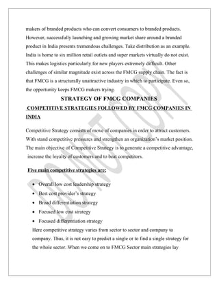 makers of branded products who can convert consumers to branded products.
However, successfully launching and growing market share around a branded
product in India presents tremendous challenges. Take distribution as an example.
India is home to six million retail outlets and super markets virtually do not exist.
This makes logistics particularly for new players extremely difficult. Other
challenges of similar magnitude exist across the FMCG supply chain. The fact is
that FMCG is a structurally unattractive industry in which to participate. Even so,
the opportunity keeps FMCG makers trying.
                  STRATEGY OF FMCG COMPANIES
COMPETITIVE STRATEGIES FOLLOWED BY FMCG COMPANIES IN
INDIA

Competitive Strategy consists of move of companies in order to attract customers.
With stand competitive pressures and strengthen an organization’s market position.
The main objective of Competitive Strategy is to generate a competitive advantage,
increase the loyalty of customers and to beat competitors.

Five main competitive strategies are:

   • Overall low cost leadership strategy
   • Best cost provider’s strategy
   • Broad differentiation strategy
   • Focused low cost strategy
   • Focused differentiation strategy
   Here competitive strategy varies from sector to sector and company to
   company. Thus, it is not easy to predict a single or to find a single strategy for
   the whole sector. When we come on to FMCG Sector main strategies lay
 