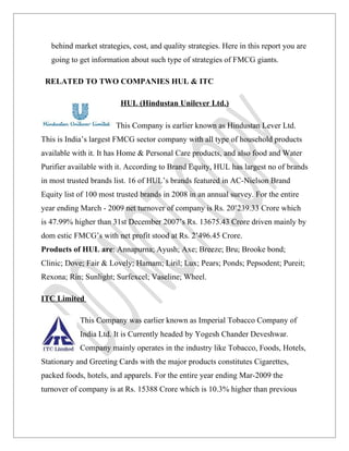 behind market strategies, cost, and quality strategies. Here in this report you are
   going to get information about such type of strategies of FMCG giants.

 RELATED TO TWO COMPANIES HUL & ITC

                         HUL (Hindustan Unilever Ltd.)

                        This Company is earlier known as Hindustan Lever Ltd.
This is India’s largest FMCG sector company with all type of household products
available with it. It has Home & Personal Care products, and also food and Water
Purifier available with it. According to Brand Equity, HUL has largest no of brands
in most trusted brands list. 16 of HUL’s brands featured in AC-Nielson Brand
Equity list of 100 most trusted brands in 2008 in an annual survey. For the entire
year ending March - 2009 net turnover of company is Rs. 20’239.33 Crore which
is 47.99% higher than 31st December 2007’s Rs. 13675.43 Crore driven mainly by
dom estic FMCG’s with net profit stood at Rs. 2’496.45 Crore.
Products of HUL are: Annapurna; Ayush; Axe; Breeze; Bru; Brooke bond;
Clinic; Dove; Fair & Lovely; Hamam; Liril; Lux; Pears; Ponds; Pepsodent; Pureit;
Rexona; Rin; Sunlight; Surfexcel; Vaseline; Wheel.

ITC Limited

            This Company was earlier known as Imperial Tobacco Company of
            India Ltd. It is Currently headed by Yogesh Chander Deveshwar.
            Company mainly operates in the industry like Tobacco, Foods, Hotels,
Stationary and Greeting Cards with the major products constitutes Cigarettes,
packed foods, hotels, and apparels. For the entire year ending Mar-2009 the
turnover of company is at Rs. 15388 Crore which is 10.3% higher than previous
 