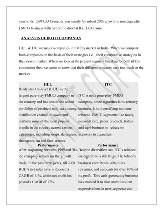 year’s Rs. 13947.53 Crore, driven mainly by robust 20% growth in non cigarette
FMCG business with net profit stood at Rs. 3324 Crore.

 ANALYSIS OF BOTH COMPANIES

HUL & ITC are major companies in FMCG market in India. When we compare
both companies on the basis of their strategies i.e. , their competitive strategies in
the present market. When we look at the present segment breakup for both of the
companies then we came to know that their different products vary too much in the
market.

               HUL                                          ITC
Hindustan Unilever (HUL) is the
largest pure-play FMCG company in         ITC is not a pure-play FMCG
the country and has one of the widest     company, since cigarettes is its primary
portfolios of products sold via a strong business. It is diversifying into non-
distribution channel. It owns and         tobacco. FMCG segments like foods,
markets some of the most popular          personal care, paper products, hotels
brands in the country across various      and agri-business to reduce its
categories, including soaps, detergents, exposure to cigarettes.
shampoos, tea and face creams.
             Performance                           Performance
After stagnating between 1999 and ’04, Despite diversification, ITC’s reliance
the company is back on the growth         on cigarettes is still huge. The tobacco
track. In the past three years, till 2008 business contributes 40% to its
HUL’s net sales have witnessed a          revenues, and accounts for over 80% of
CAGR of 11%, while net profit has         its profit. This cash-generating business
posted a CAGR of 17%.                     has enabled it to take ambitious, but
                                          expensive bets in new segments and
 