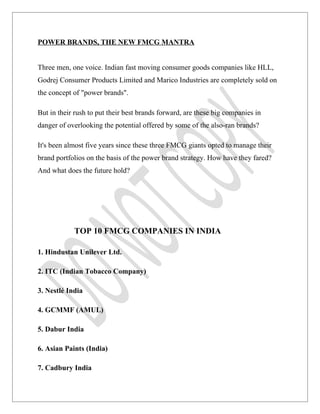 POWER BRANDS, THE NEW FMCG MANTRA


Three men, one voice. Indian fast moving consumer goods companies like HLL,
Godrej Consumer Products Limited and Marico Industries are completely sold on
the concept of "power brands".

But in their rush to put their best brands forward, are these big companies in
danger of overlooking the potential offered by some of the also-ran brands?

It's been almost five years since these three FMCG giants opted to manage their
brand portfolios on the basis of the power brand strategy. How have they fared?
And what does the future hold?




            TOP 10 FMCG COMPANIES IN INDIA

1. Hindustan Unilever Ltd.

2. ITC (Indian Tobacco Company)

3. Nestlé India

4. GCMMF (AMUL)

5. Dabur India

6. Asian Paints (India)

7. Cadbury India
 