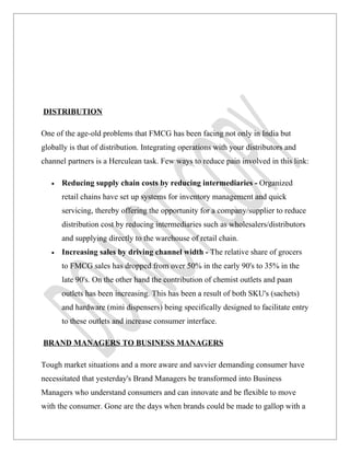 DISTRIBUTION

One of the age-old problems that FMCG has been facing not only in India but
globally is that of distribution. Integrating operations with your distributors and
channel partners is a Herculean task. Few ways to reduce pain involved in this link:

   •   Reducing supply chain costs by reducing intermediaries - Organized
       retail chains have set up systems for inventory management and quick
       servicing, thereby offering the opportunity for a company/supplier to reduce
       distribution cost by reducing intermediaries such as wholesalers/distributors
       and supplying directly to the warehouse of retail chain.
   •   Increasing sales by driving channel width - The relative share of grocers
       to FMCG sales has dropped from over 50% in the early 90's to 35% in the
       late 90's. On the other hand the contribution of chemist outlets and paan
       outlets has been increasing. This has been a result of both SKU's (sachets)
       and hardware (mini dispensers) being specifically designed to facilitate entry
       to these outlets and increase consumer interface.

BRAND MANAGERS TO BUSINESS MANAGERS

Tough market situations and a more aware and savvier demanding consumer have
necessitated that yesterday's Brand Managers be transformed into Business
Managers who understand consumers and can innovate and be flexible to move
with the consumer. Gone are the days when brands could be made to gallop with a
 