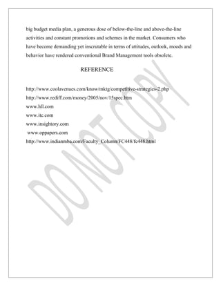 big budget media plan, a generous dose of below-the-line and above-the-line
activities and constant promotions and schemes in the market. Consumers who
have become demanding yet inscrutable in terms of attitudes, outlook, moods and
behavior have rendered conventional Brand Management tools obsolete.

                          REFERENCE


http://www.coolavenues.com/know/mktg/competitive-strategies-2.php
http://www.rediff.com/money/2005/nov/15spec.htm
www.hll.com
www.itc.com
www.insightory.com
www.oppapers.com
http://www.indianmba.com/Faculty_Column/FC448/fc448.html
 