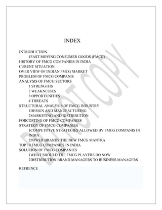 INDEX

INTRODUCTION
     1FAST MOVING CONSUMER GOODS (FMCG)
HISTORY OF FMCG COMPANIES IN INDIA
CURENT SITUATION
OVER VIEW OF INDIAN FMCG MARKET
PROBLEM OF FMCG COMPANIS
ANALYSIS OF FMCG SECTORS
     1 STRENGTHS
     2 WEAKNESSES
     3 OPPORTUNITIES
     4 THREATS
STRUCTURAL ANALYSIS OF FMCG INDUSTRY
     1DESIGN AND MANUFACTURING
     2MARKETING AND DISTRIBUTION
FORCOSTING OF FMCG COMPANIES
STRATEGY OF FMCG COMPANIES
     1COMPETITIVE STRATEGIES ALLOWED BY FMCG COMPANIS IN
     INDIA
     2POWER BRANDS THE NEW FMCG MANTRA
TOP 10 FMCG COMPANIES IN INDIA
SOLUTION OF FMCG COMPANIES
     1WHAT SHOULD THE FMCG PLAYERS DO NOW
     2DISTRIBUTION BRAND MANAGERS TO BUSINESS MANAGERS

REFRENCE
 
