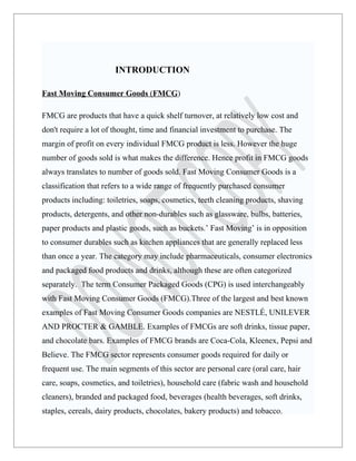 INTRODUCTION

Fast Moving Consumer Goods (FMCG)

FMCG are products that have a quick shelf turnover, at relatively low cost and
don't require a lot of thought, time and financial investment to purchase. The
margin of profit on every individual FMCG product is less. However the huge
number of goods sold is what makes the difference. Hence profit in FMCG goods
always translates to number of goods sold. Fast Moving Consumer Goods is a
classification that refers to a wide range of frequently purchased consumer
products including: toiletries, soaps, cosmetics, teeth cleaning products, shaving
products, detergents, and other non-durables such as glassware, bulbs, batteries,
paper products and plastic goods, such as buckets.’ Fast Moving’ is in opposition
to consumer durables such as kitchen appliances that are generally replaced less
than once a year. The category may include pharmaceuticals, consumer electronics
and packaged food products and drinks, although these are often categorized
separately. The term Consumer Packaged Goods (CPG) is used interchangeably
with Fast Moving Consumer Goods (FMCG).Three of the largest and best known
examples of Fast Moving Consumer Goods companies are NESTLÉ, UNILEVER
AND PROCTER & GAMBLE. Examples of FMCGs are soft drinks, tissue paper,
and chocolate bars. Examples of FMCG brands are Coca-Cola, Kleenex, Pepsi and
Believe. The FMCG sector represents consumer goods required for daily or
frequent use. The main segments of this sector are personal care (oral care, hair
care, soaps, cosmetics, and toiletries), household care (fabric wash and household
cleaners), branded and packaged food, beverages (health beverages, soft drinks,
staples, cereals, dairy products, chocolates, bakery products) and tobacco.
 
